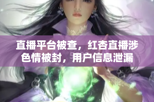 直播平台被查，红杏直播涉色情被封，用户信息泄漏