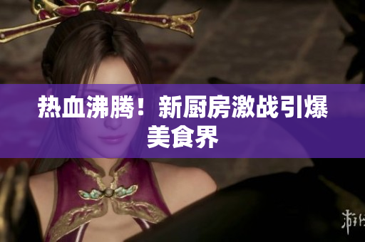 热血沸腾！新厨房激战引爆美食界