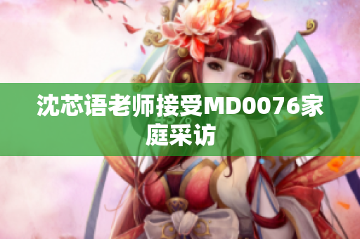 沈芯语老师接受MD0076家庭采访