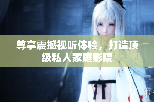 尊享震撼视听体验，打造顶级私人家庭影院