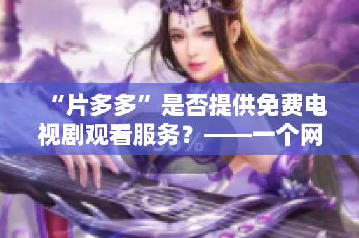 “片多多”是否提供免费电视剧观看服务？——一个网络编辑的调查