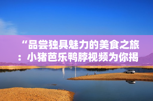 “品尝独具魅力的美食之旅：小猪芭乐鸭脖视频为你揭秘”