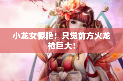 小龙女惊艳！只觉前方火龙枪巨大！