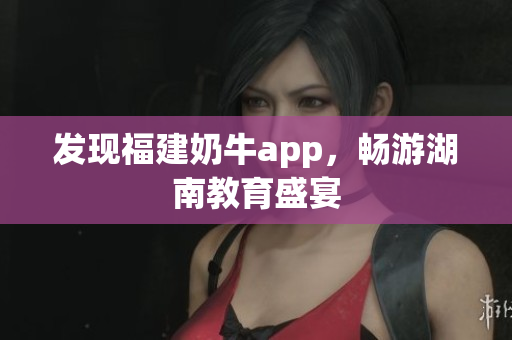 发现福建奶牛app，畅游湖南教育盛宴