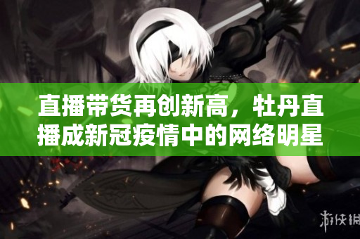 直播带货再创新高，牡丹直播成新冠疫情中的网络明星!