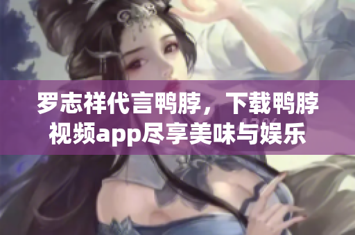 罗志祥代言鸭脖，下载鸭脖视频app尽享美味与娱乐