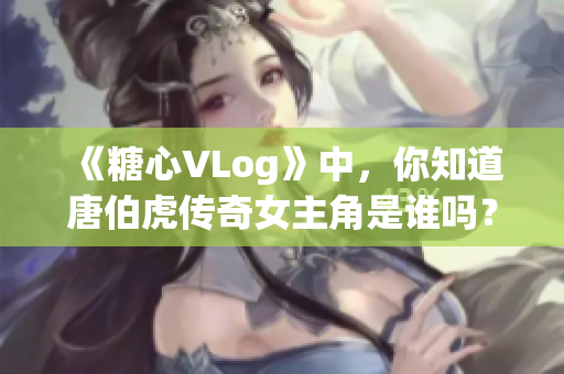 《糖心VLog》中，你知道唐伯虎传奇女主角是谁吗？