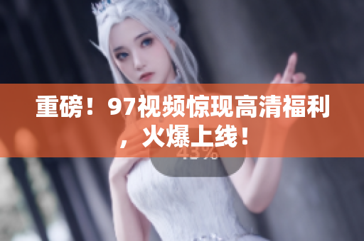 重磅！97视频惊现高清福利，火爆上线！