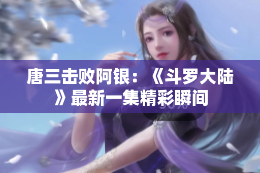 唐三击败阿银：《斗罗大陆》最新一集精彩瞬间