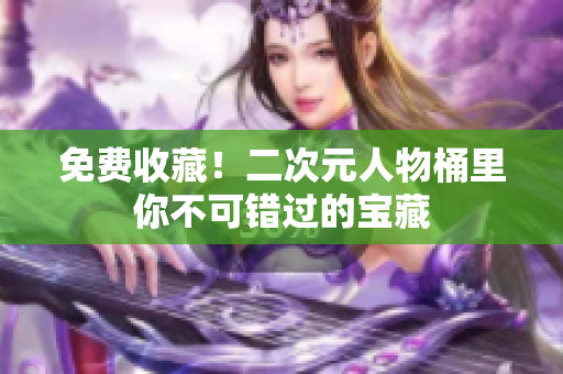 免费收藏！二次元人物桶里你不可错过的宝藏