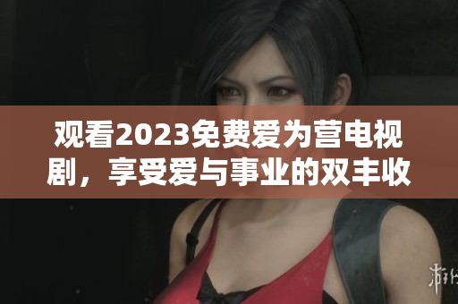 观看2023免费爱为营电视剧，享受爱与事业的双丰收