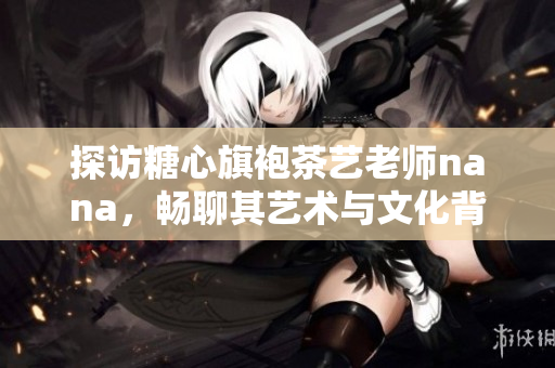 探访糖心旗袍茶艺老师nana，畅聊其艺术与文化背景