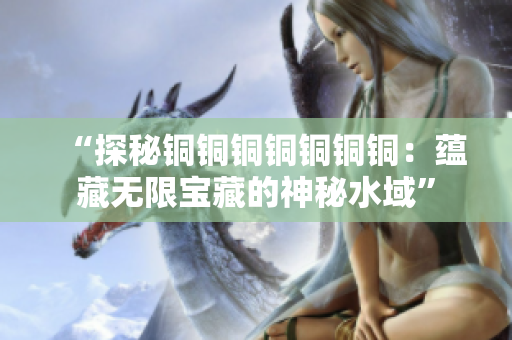 “探秘铜铜铜铜铜铜铜：蕴藏无限宝藏的神秘水域”