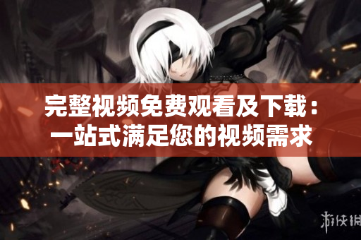 完整视频免费观看及下载：一站式满足您的视频需求