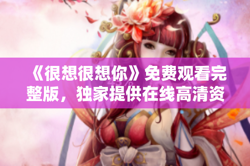 《很想很想你》免费观看完整版，独家提供在线高清资源！