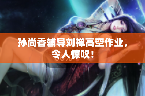 孙尚香辅导刘禅高空作业，令人惊叹！