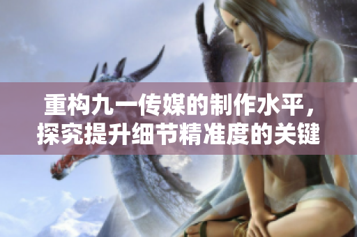 重构九一传媒的制作水平，探究提升细节精准度的关键。
