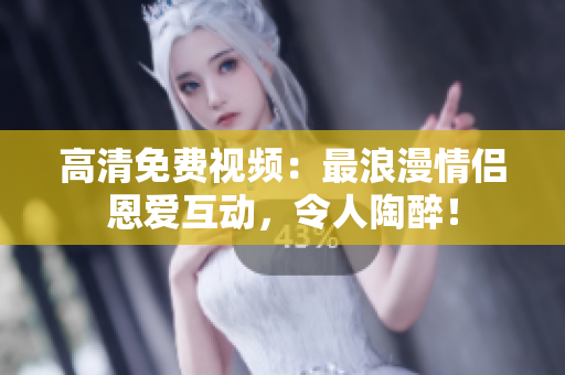 高清免费视频：最浪漫情侣恩爱互动，令人陶醉！