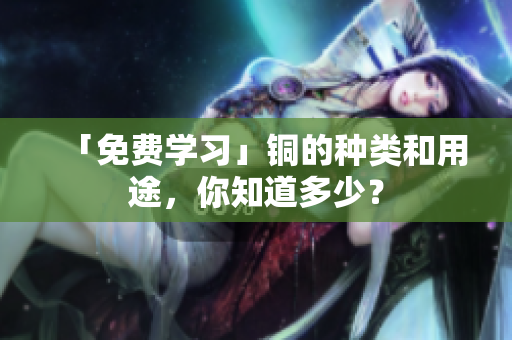 「免费学习」铜的种类和用途，你知道多少？