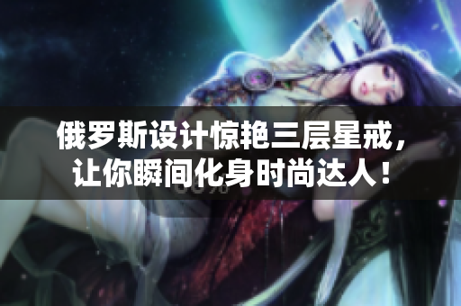俄罗斯设计惊艳三层星戒，让你瞬间化身时尚达人！