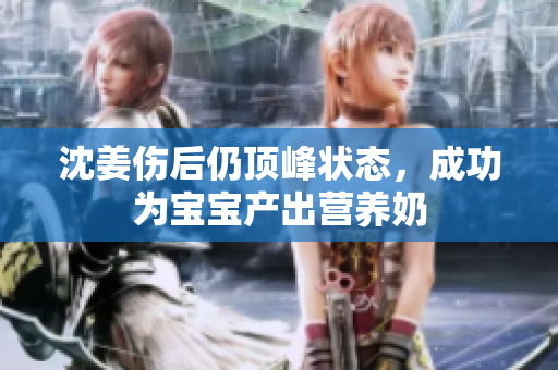 沈姜伤后仍顶峰状态，成功为宝宝产出营养奶