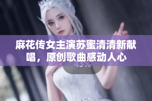 麻花传女主演苏蜜清清新献唱，原创歌曲感动人心