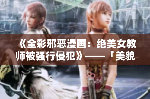 《全彩邪恶漫画：绝美女教师被强行侵犯》——「美貌女老师遭到猛烈性侵」