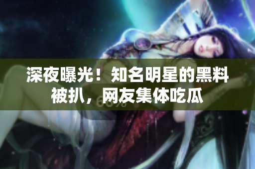 深夜曝光！知名明星的黑料被扒，网友集体吃瓜