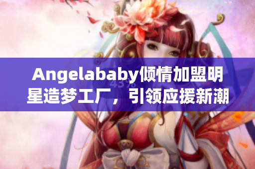 Angelababy倾情加盟明星造梦工厂，引领应援新潮流