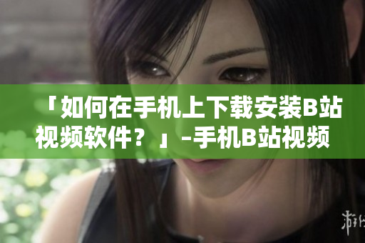 「如何在手机上下载安装B站视频软件？」–手机B站视频软件下载教程