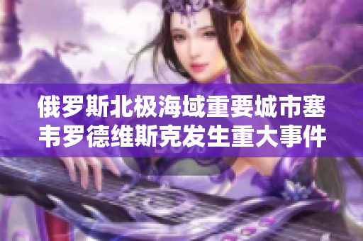 俄罗斯北极海域重要城市塞韦罗德维斯克发生重大事件