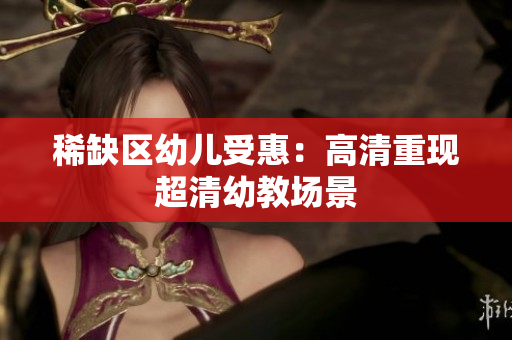 稀缺区幼儿受惠：高清重现超清幼教场景