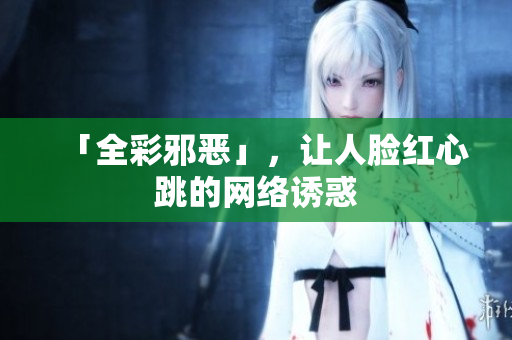 「全彩邪恶」，让人脸红心跳的网络诱惑