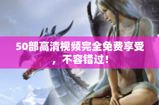50部高清视频完全免费享受，不容错过！