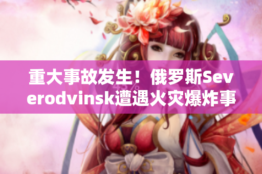 重大事故发生！俄罗斯Severodvinsk遭遇火灾爆炸事件