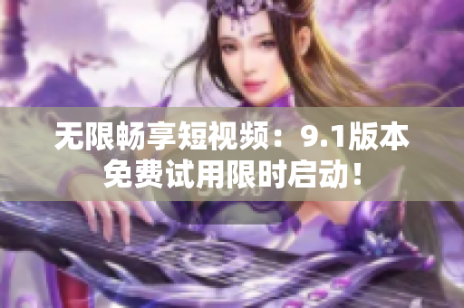 无限畅享短视频：9.1版本免费试用限时启动！