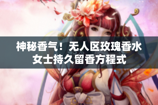 神秘香气！无人区玫瑰香水女士持久留香方程式