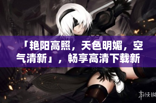 「艳阳高照，天色明媚，空气清新」，畅享高清下载新选择