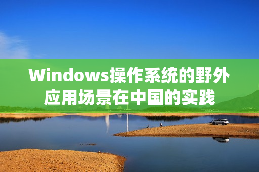 Windows操作系统的野外应用场景在中国的实践