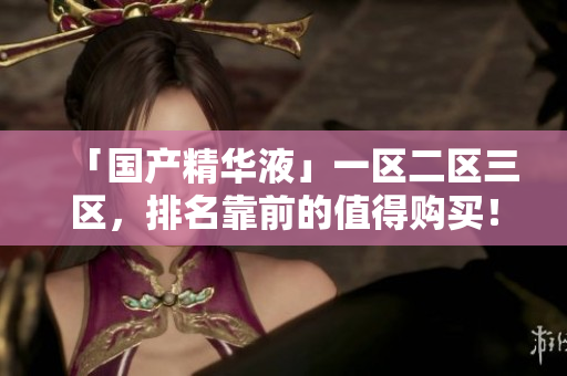 「国产精华液」一区二区三区，排名靠前的值得购买！