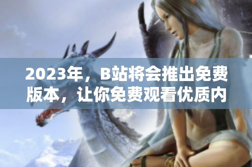 2023年，B站将会推出免费版本，让你免费观看优质内容！