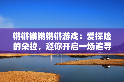 锵锵锵锵锵锵游戏：爱探险的朵拉，邀你开启一场追寻之旅！