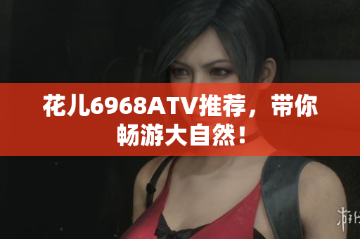 花儿6968ATV推荐，带你畅游大自然！