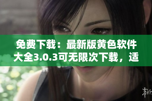 免费下载：最新版黄色软件大全3.0.3可无限次下载，适用于华为和苹果系统
