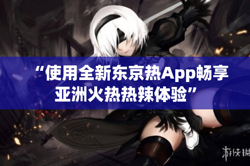“使用全新东京热App畅享亚洲火热热辣体验”