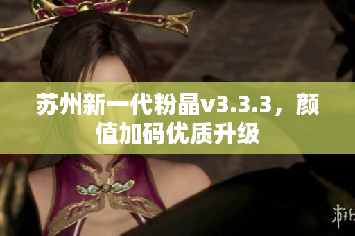 苏州新一代粉晶v3.3.3，颜值加码优质升级