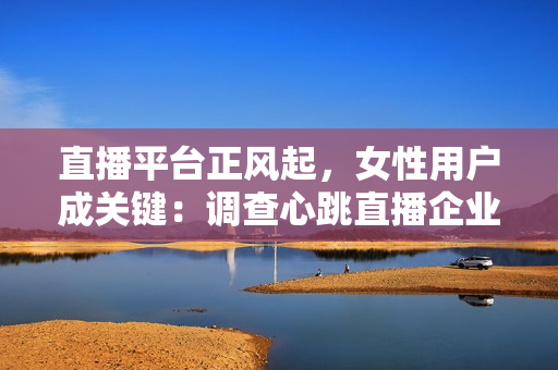 直播平台正风起，女性用户成关键：调查心跳直播企业发掘用户调性