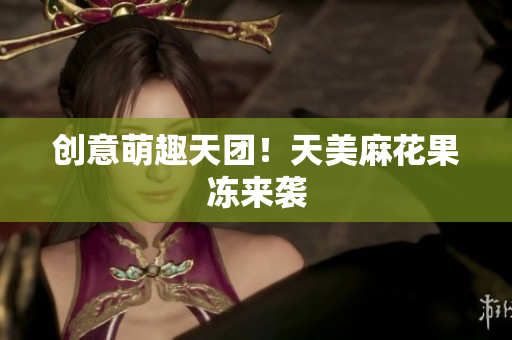 创意萌趣天团！天美麻花果冻来袭