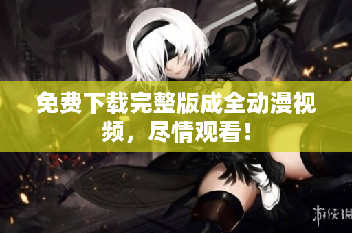 免费下载完整版成全动漫视频，尽情观看！