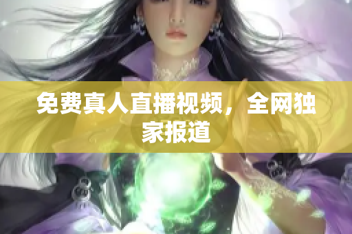 免费真人直播视频，全网独家报道